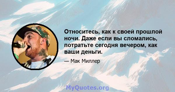 Относитесь, как к своей прошлой ночи. Даже если вы сломались, потратьте сегодня вечером, как ваши деньги.