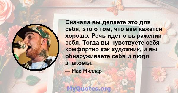 Сначала вы делаете это для себя, это о том, что вам кажется хорошо. Речь идет о выражении себя. Тогда вы чувствуете себя комфортно как художник, и вы обнаруживаете себя и люди знакомы.