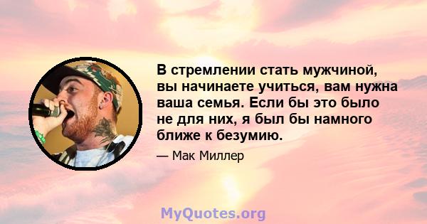 В стремлении стать мужчиной, вы начинаете учиться, вам нужна ваша семья. Если бы это было не для них, я был бы намного ближе к безумию.