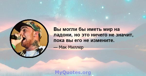 Вы могли бы иметь мир на ладони, но это ничего не значит, пока вы его не измените.