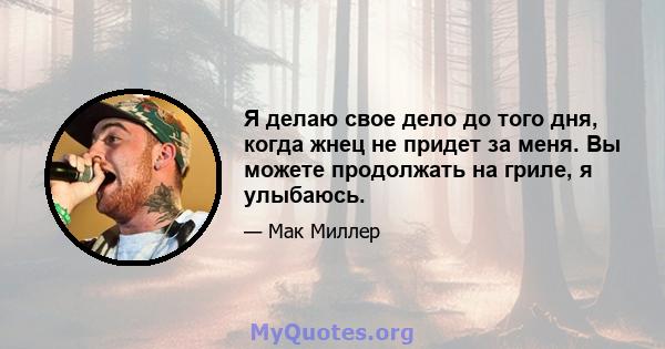 Я делаю свое дело до того дня, когда жнец не придет за меня. Вы можете продолжать на гриле, я улыбаюсь.