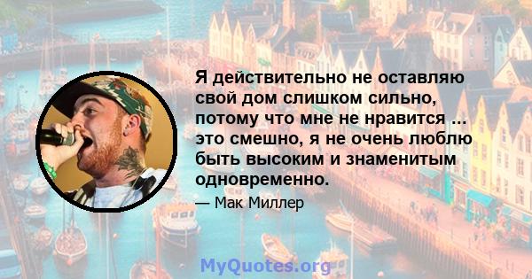 Я действительно не оставляю свой дом слишком сильно, потому что мне не нравится ... это смешно, я не очень люблю быть высоким и знаменитым одновременно.