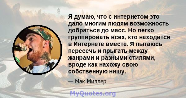 Я думаю, что с интернетом это дало многим людям возможность добраться до масс. Но легко группировать всех, кто находится в Интернете вместе. Я пытаюсь пересечь и прыгать между жанрами и разными стилями, вроде как нахожу 