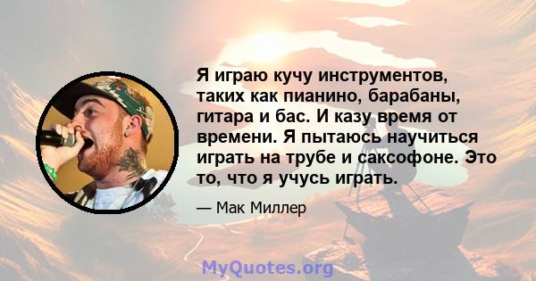 Я играю кучу инструментов, таких как пианино, барабаны, гитара и бас. И казу время от времени. Я пытаюсь научиться играть на трубе и саксофоне. Это то, что я учусь играть.