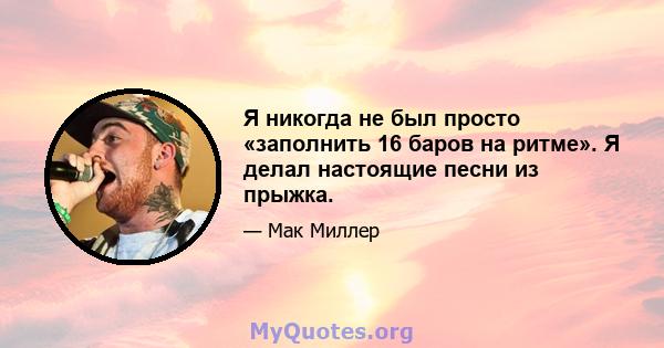 Я никогда не был просто «заполнить 16 баров на ритме». Я делал настоящие песни из прыжка.