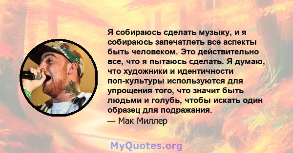 Я собираюсь сделать музыку, и я собираюсь запечатлеть все аспекты быть человеком. Это действительно все, что я пытаюсь сделать. Я думаю, что художники и идентичности поп-культуры используются для упрощения того, что