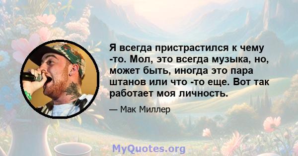 Я всегда пристрастился к чему -то. Мол, это всегда музыка, но, может быть, иногда это пара штанов или что -то еще. Вот так работает моя личность.