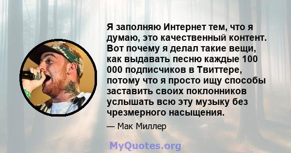 Я заполняю Интернет тем, что я думаю, это качественный контент. Вот почему я делал такие вещи, как выдавать песню каждые 100 000 подписчиков в Твиттере, потому что я просто ищу способы заставить своих поклонников