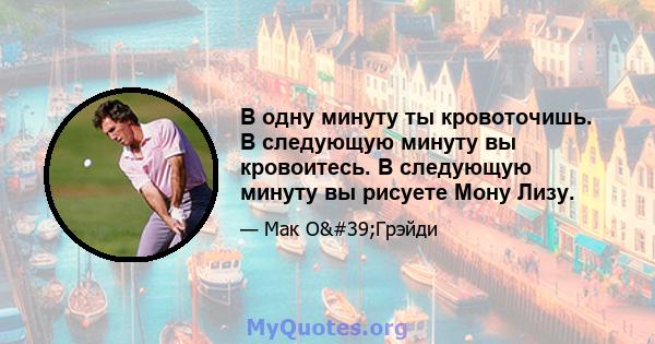 В одну минуту ты кровоточишь. В следующую минуту вы кровоитесь. В следующую минуту вы рисуете Мону Лизу.