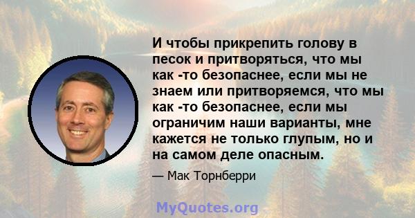 И чтобы прикрепить голову в песок и притворяться, что мы как -то безопаснее, если мы не знаем или притворяемся, что мы как -то безопаснее, если мы ограничим наши варианты, мне кажется не только глупым, но и на самом