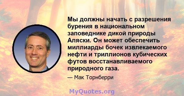 Мы должны начать с разрешения бурения в национальном заповеднике дикой природы Аляски. Он может обеспечить миллиарды бочек извлекаемого нефти и триллионов кубических футов восстанавливаемого природного газа.