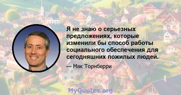 Я не знаю о серьезных предложениях, которые изменили бы способ работы социального обеспечения для сегодняшних пожилых людей.