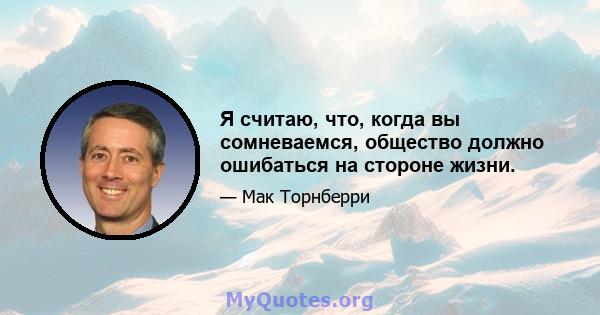 Я считаю, что, когда вы сомневаемся, общество должно ошибаться на стороне жизни.