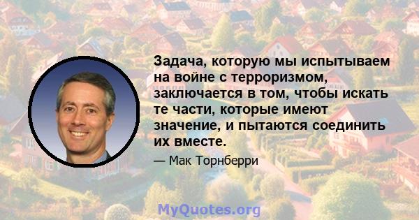 Задача, которую мы испытываем на войне с терроризмом, заключается в том, чтобы искать те части, которые имеют значение, и пытаются соединить их вместе.