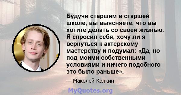 Будучи старшим в старшей школе, вы выясняете, что вы хотите делать со своей жизнью. Я спросил себя, хочу ли я вернуться к актерскому мастерству и подумал: «Да, но под моими собственными условиями и ничего подобного это