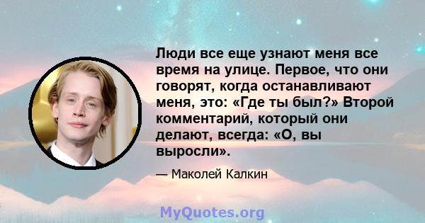 Люди все еще узнают меня все время на улице. Первое, что они говорят, когда останавливают меня, это: «Где ты был?» Второй комментарий, который они делают, всегда: «О, вы выросли».