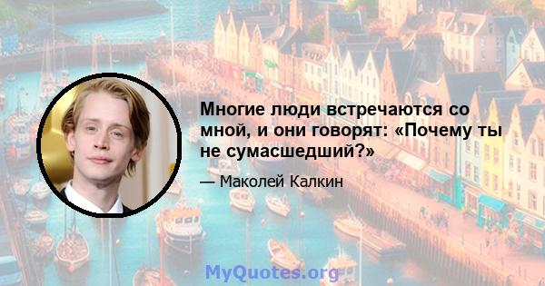 Многие люди встречаются со мной, и они говорят: «Почему ты не сумасшедший?»