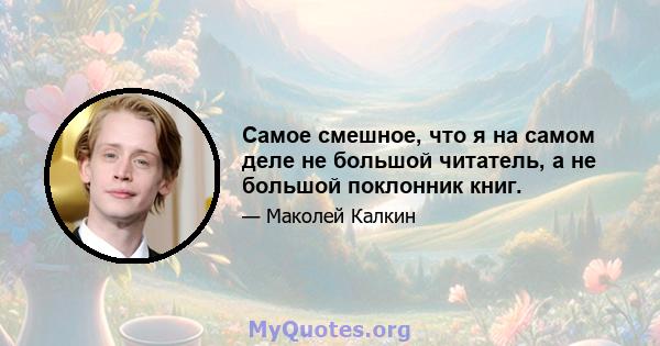 Самое смешное, что я на самом деле не большой читатель, а не большой поклонник книг.