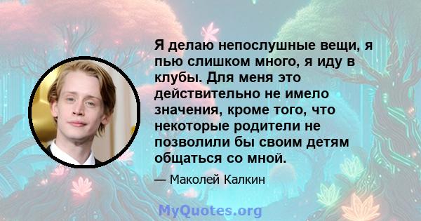 Я делаю непослушные вещи, я пью слишком много, я иду в клубы. Для меня это действительно не имело значения, кроме того, что некоторые родители не позволили бы своим детям общаться со мной.