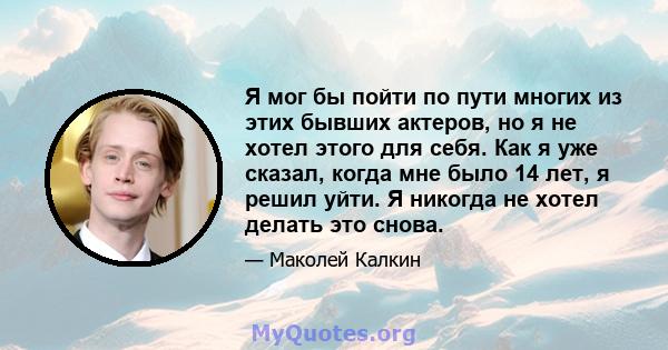 Я мог бы пойти по пути многих из этих бывших актеров, но я не хотел этого для себя. Как я уже сказал, когда мне было 14 лет, я решил уйти. Я никогда не хотел делать это снова.