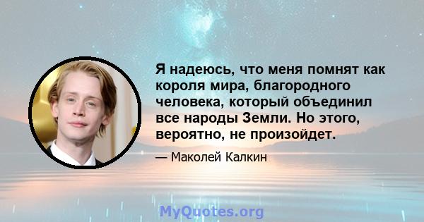 Я надеюсь, что меня помнят как короля мира, благородного человека, который объединил все народы Земли. Но этого, вероятно, не произойдет.