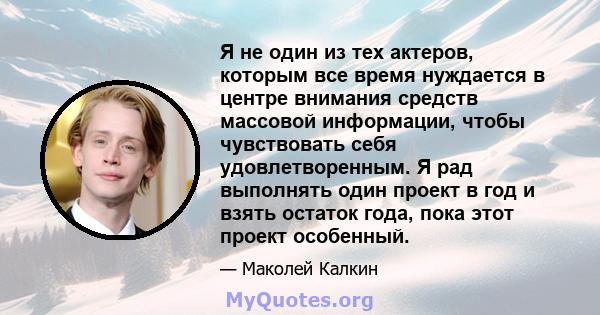 Я не один из тех актеров, которым все время нуждается в центре внимания средств массовой информации, чтобы чувствовать себя удовлетворенным. Я рад выполнять один проект в год и взять остаток года, пока этот проект