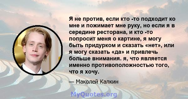 Я не против, если кто -то подходит ко мне и пожимает мне руку, но если я в середине ресторана, и кто -то попросит меня о картине, я могу быть придурком и сказать «нет», или я могу сказать «да» и привлечь больше