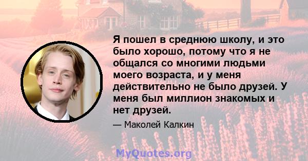 Я пошел в среднюю школу, и это было хорошо, потому что я не общался со многими людьми моего возраста, и у меня действительно не было друзей. У меня был миллион знакомых и нет друзей.