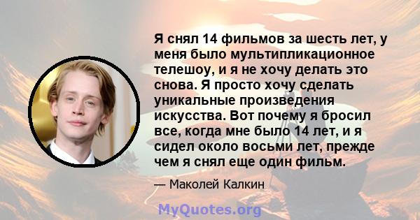 Я снял 14 фильмов за шесть лет, у меня было мультипликационное телешоу, и я не хочу делать это снова. Я просто хочу сделать уникальные произведения искусства. Вот почему я бросил все, когда мне было 14 лет, и я сидел