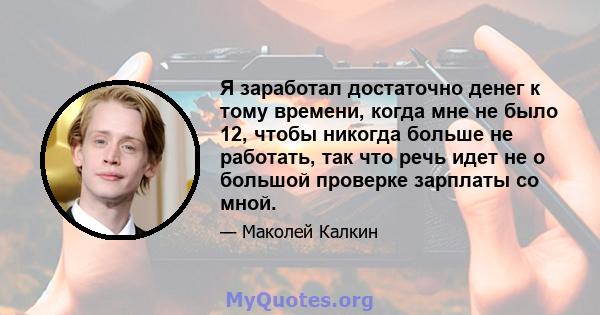 Я заработал достаточно денег к тому времени, когда мне не было 12, чтобы никогда больше не работать, так что речь идет не о большой проверке зарплаты со мной.