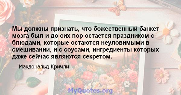 Мы должны признать, что божественный банкет мозга был и до сих пор остается праздником с блюдами, которые остаются неуловимыми в смешивании, и с соусами, ингредиенты которых даже сейчас являются секретом.