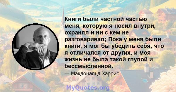 Книги были частной частью меня, которую я носил внутри, охранял и ни с кем не разговаривал; Пока у меня были книги, я мог бы убедить себя, что я отличался от других, и моя жизнь не была такой глупой и бессмысленной.