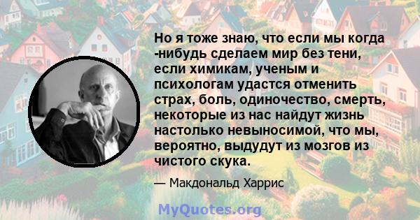 Но я тоже знаю, что если мы когда -нибудь сделаем мир без тени, если химикам, ученым и психологам удастся отменить страх, боль, одиночество, смерть, некоторые из нас найдут жизнь настолько невыносимой, что мы, вероятно, 