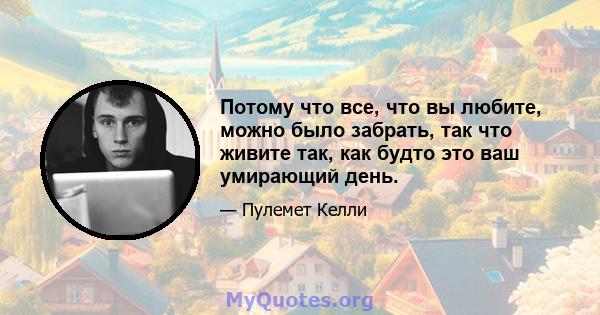 Потому что все, что вы любите, можно было забрать, так что живите так, как будто это ваш умирающий день.