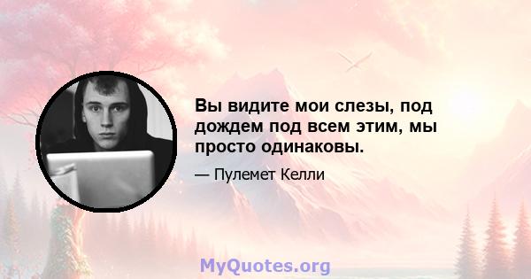 Вы видите мои слезы, под дождем под всем этим, мы просто одинаковы.