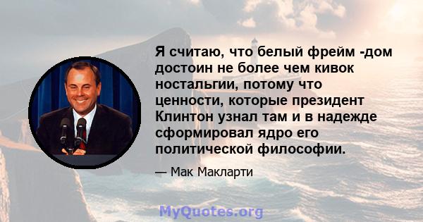 Я считаю, что белый фрейм -дом достоин не более чем кивок ностальгии, потому что ценности, которые президент Клинтон узнал там и в надежде сформировал ядро ​​его политической философии.