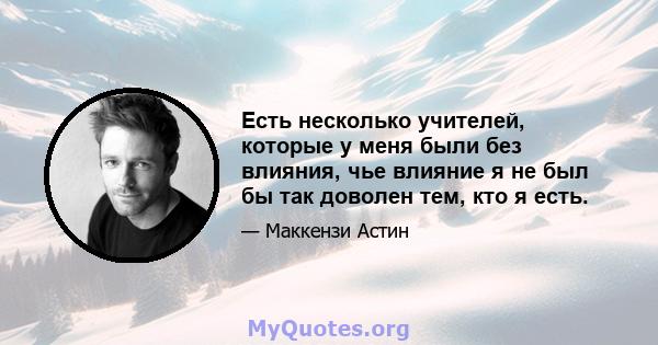 Есть несколько учителей, которые у меня были без влияния, чье влияние я не был бы так доволен тем, кто я есть.