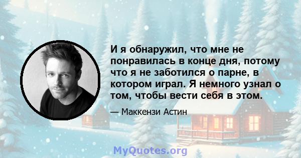 И я обнаружил, что мне не понравилась в конце дня, потому что я не заботился о парне, в котором играл. Я немного узнал о том, чтобы вести себя в этом.