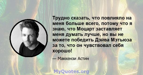 Трудно сказать, что повлияло на меня больше всего, потому что я знаю, что Моцарт заставляет меня думать лучше, но вы не можете победить Дэйва Мэтьюза за то, что он чувствовал себя хорошо!