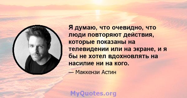 Я думаю, что очевидно, что люди повторяют действия, которые показаны на телевидении или на экране, и я бы не хотел вдохновлять на насилие ни на кого.