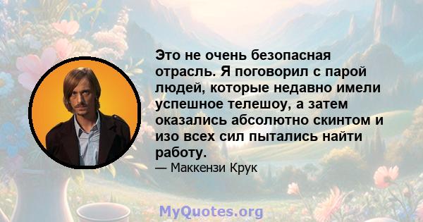 Это не очень безопасная отрасль. Я поговорил с парой людей, которые недавно имели успешное телешоу, а затем оказались абсолютно скинтом и изо всех сил пытались найти работу.