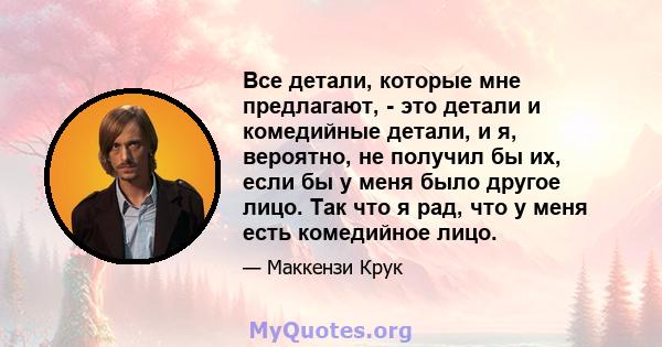 Все детали, которые мне предлагают, - это детали и комедийные детали, и я, вероятно, не получил бы их, если бы у меня было другое лицо. Так что я рад, что у меня есть комедийное лицо.