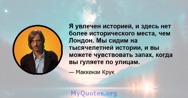 Я увлечен историей, и здесь нет более исторического места, чем Лондон. Мы сидим на тысячелетней истории, и вы можете чувствовать запах, когда вы гуляете по улицам.