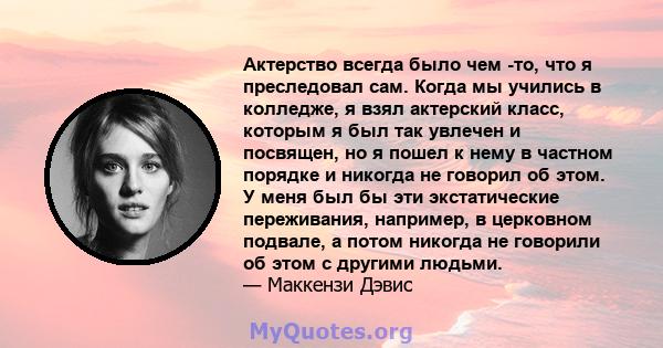 Актерство всегда было чем -то, что я преследовал сам. Когда мы учились в колледже, я взял актерский класс, которым я был так увлечен и посвящен, но я пошел к нему в частном порядке и никогда не говорил об этом. У меня