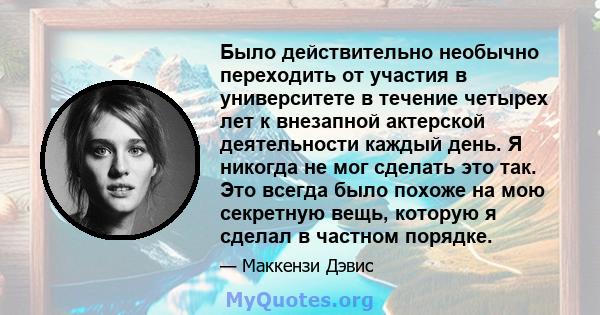 Было действительно необычно переходить от участия в университете в течение четырех лет к внезапной актерской деятельности каждый день. Я никогда не мог сделать это так. Это всегда было похоже на мою секретную вещь,