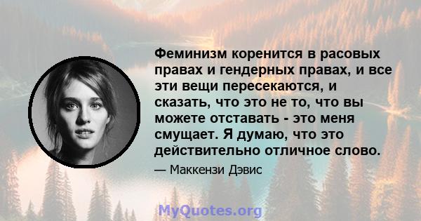 Феминизм коренится в расовых правах и гендерных правах, и все эти вещи пересекаются, и сказать, что это не то, что вы можете отставать - это меня смущает. Я думаю, что это действительно отличное слово.