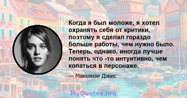 Когда я был моложе, я хотел охранять себя от критики, поэтому я сделал гораздо больше работы, чем нужно было. Теперь, однако, иногда лучше понять что -то интуитивно, чем копаться в персонаже.