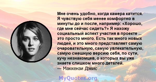 Мне очень удобно, когда камера катится. Я чувствую себя менее комфортно в минуты до и после, например: «Хорошо, где мне сейчас сидеть?» Я нахожу социальный аспект участия в проекте ... это просто много. Есть так много