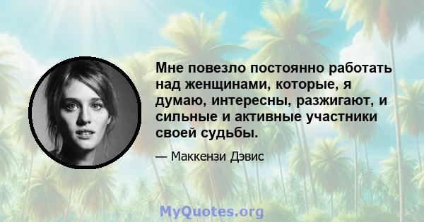 Мне повезло постоянно работать над женщинами, которые, я думаю, интересны, разжигают, и сильные и активные участники своей судьбы.