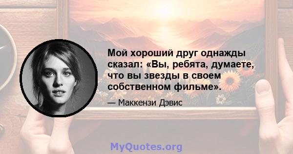 Мой хороший друг однажды сказал: «Вы, ребята, думаете, что вы звезды в своем собственном фильме».